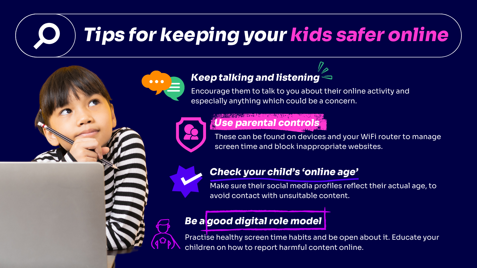 Keep talking and listening – talk to your children regularly about how they live their lives online and what they enjoy about it. Let them know they can talk to you about anything they see – it’s important that they recognise you as a safe space. Use parental controls – these tools are available on phones, laptops, tablets and even your Wi-Fi router. They can be used to limit screen time and block certain websites which you do not want them to access. Check your child’s ‘online age’ – your child might use a false age to get onto social media apps. As a result, they could end up seeing content that’s not suitable for their actual age – make sure their profiles reflect their actual age. Be a good digital role model – make sure you practice what you preach by taking time out to have regular screen time breaks for yourself. You can also talk about what you use the internet for, which will further open and honest conversations about being online. Also discuss how to report harmful content on the sites that your children are using.