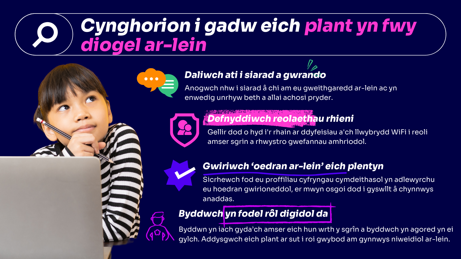 Daliwch ati i siarad a gwrando - siaradwch â'ch plant yn rheolaidd am sut maen nhw'n byw eu bywydau ar-lein a beth maen nhw'n ei fwynhau amdano. Rhowch wybod y gallant siarad â chi am unrhyw beth maen nhw'n ei weld - mae'n bwysig eu bod yn eich ystyried chi fel man diogel. *Defnyddiwch reolaethau rhieni - mae'r offer hyn ar gael ar gyfer ffonau, gliniaduron, llechi a hyd yn oed eich llwybrydd Wi-Fi. Gellir eu defnyddio i gyfyngu ar amser sgrin a rhwystro rhai gwefannau nad ydych am iddynt eu cyrchu. *Gwiriwch 'oedran ar-lein' eich plentyn – mae'n bosibl bod eich plentyn yn defnyddio oedran ffug i fynd ar apiau cyfryngau cymdeithasol. O ganlyniad, gallent weld cynnwys nad yw'n addas i'w hoedran gwirioneddol - gwnewch yn siŵr bod eu proffiliau'n adlewyrchu eu hoedran gwirioneddol. *Byddwch yn fodel rôl digidol da – gwnewch yn siŵr eich bod chi'n dilyn eich pregeth eich hun trwy gymryd seibiannau rheolaidd i ffwrdd o'r sgrîn eich hun.  Gallwch hefyd siarad am yr hyn rydych chi'n defnyddio'r rhyngrwyd ar ei gyfer, a fydd yn arwain ymhellach at sgyrsiau gonest am fod ar-lein. Trafodwch hefyd sut i roi gwybod am gynnwys niweidiol ar y gwefannau y mae eich plant yn eu defnyddio.