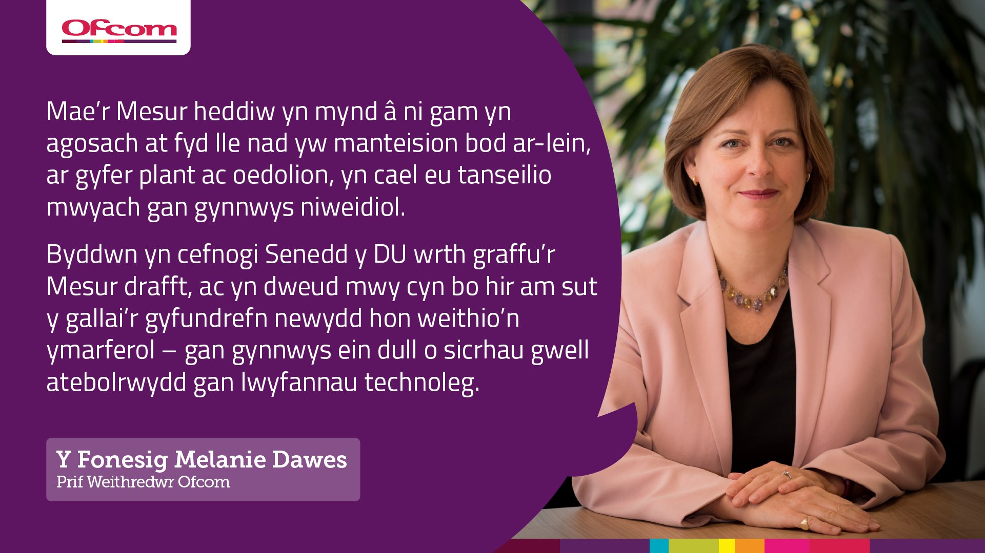 Y Fonesig Melanie Dawes, Prif Weithredwr Ofcom: "Mae'r Mesur heddiw yn mynd a ni gam yn agosach at fyd lle nad yw manteision bod ar-lein, ar gyfer plant ac oedolion, n cael eu tanseilio mwyach gan gynnwys niweidiol. Byddwn yn cefnogi Senedd y DU wrth graffu'r Mesur drafft, ac yn dweud mwy cyn bo hir am sut y gallai'r gyfundrefn newydd hon weithio'n ymarferol - gan gynnwys ein dull o sicrhau gwell atebolrwydd gan lwyfannau technoleg."