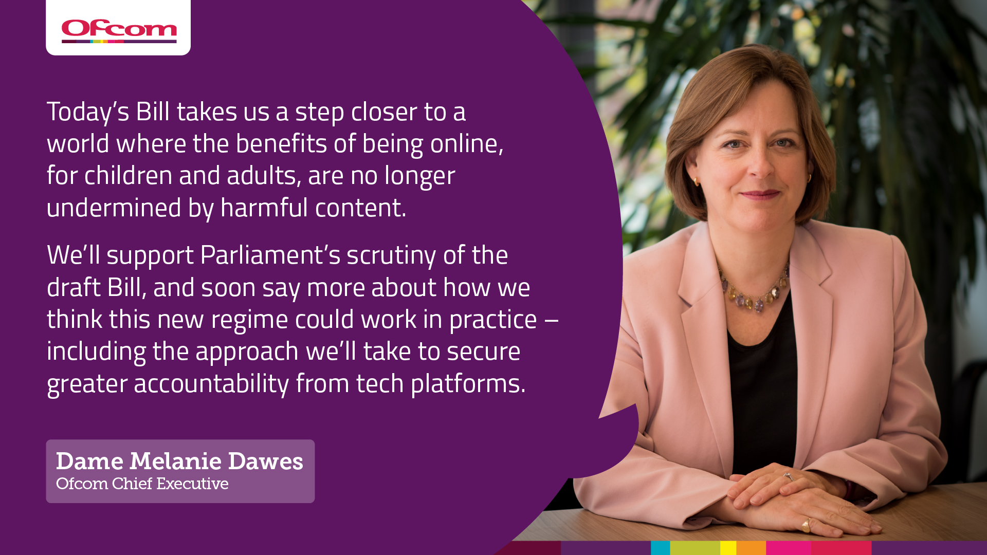 Quote from Melanie Dawes, Ofcom's Chief Executive Quote from Melanie Dawes, Ofcom's Chief Executive: Today’s Bill takes us a step closer to a world where the benefits of being online, for children and adults, are no longer undermined by harmful content. We’ll support Parliament’s scrutiny of the draft Bill, and soon say more about how we think this new regime could work in practice – including the approach we’ll take to secure greater accountability from tech platforms.