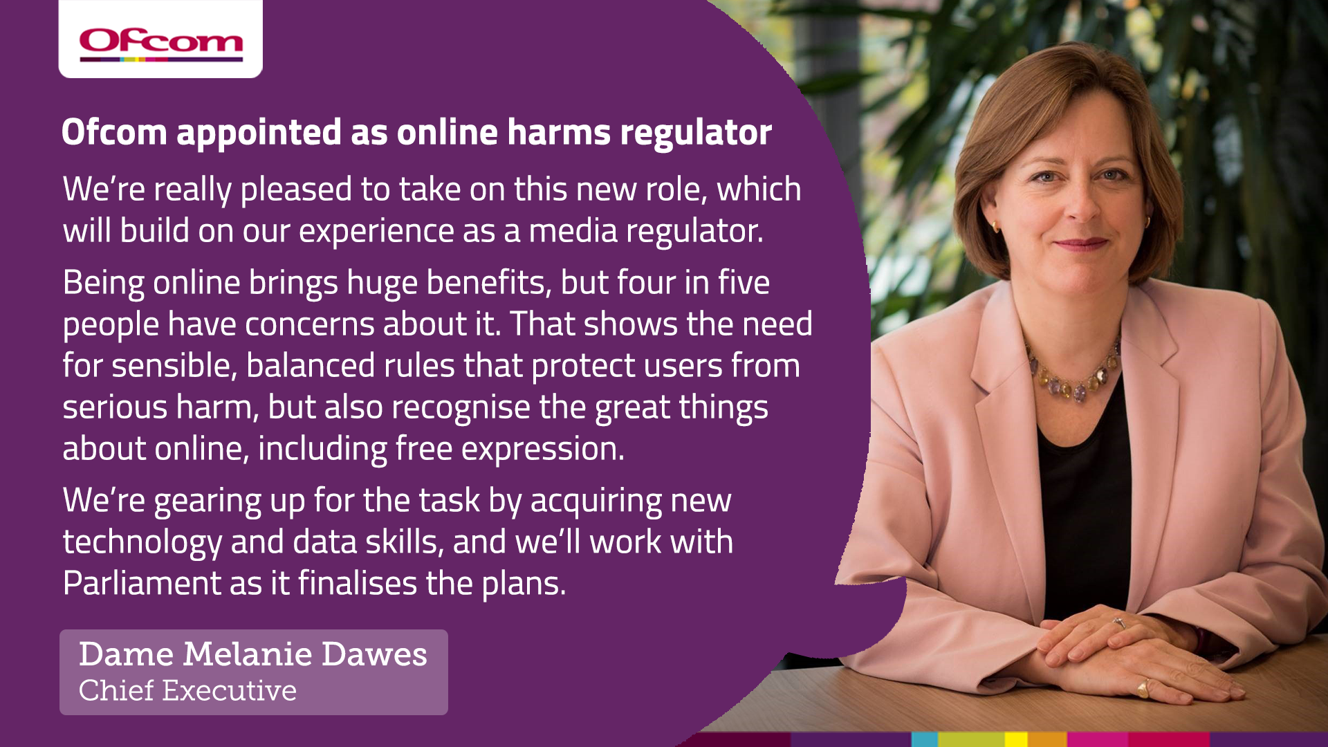 Melanie Dawes responds to the Government's announcement that Ofcom will become the online harms regulator. "We are really pleased to take on this role, which will build on our experience as a media regulator."